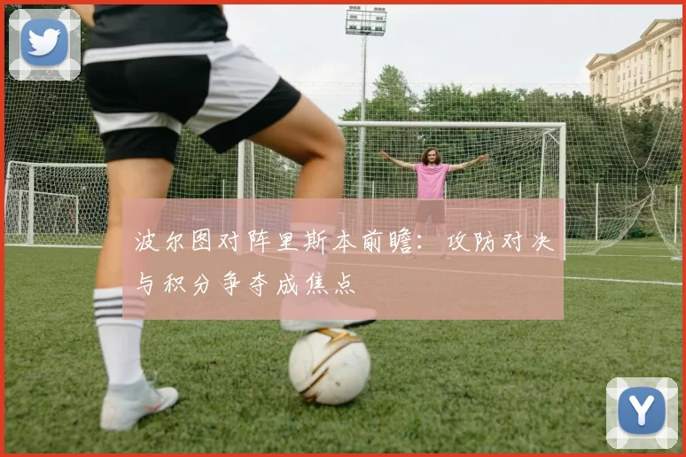 波尔图对阵里斯本前瞻：攻防对决与积分争夺成焦点