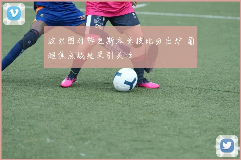 波尔图对阵里斯本竞技比分出炉 葡超焦点战结果引关注