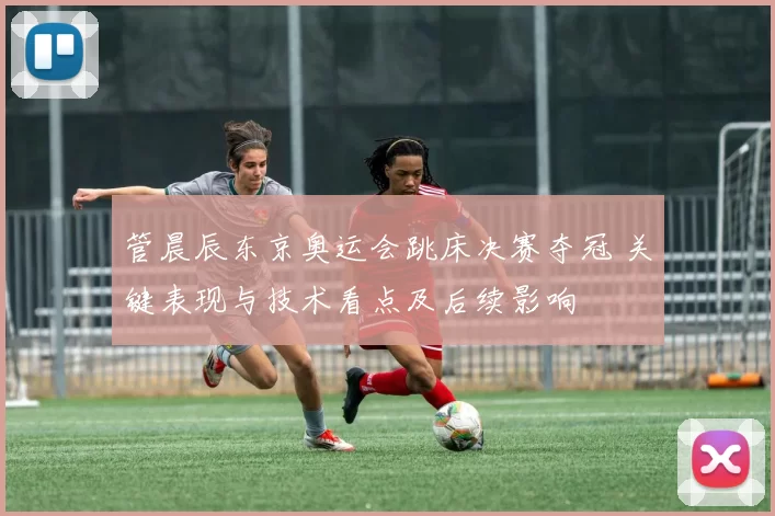 管晨辰东京奥运会跳床决赛夺冠 关键表现与技术看点及后续影响