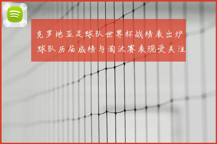 克罗地亚足球队世界杯战绩表出炉 球队历届成绩与淘汰赛表现受关注