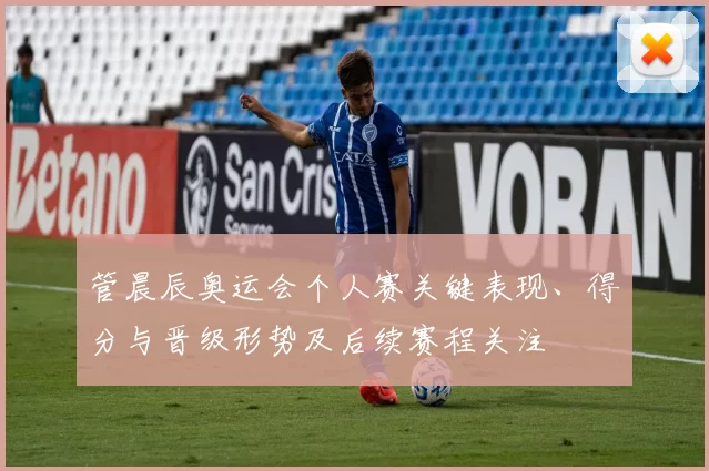 管晨辰奥运会个人赛关键表现、得分与晋级形势及后续赛程关注