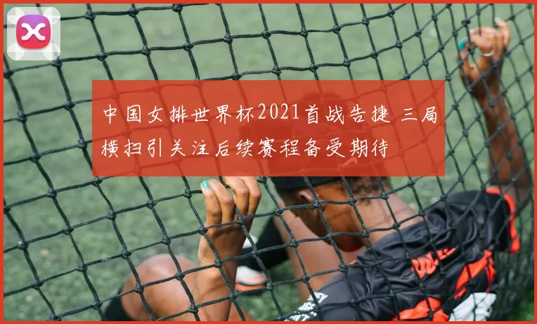 中国女排世界杯2021首战告捷 三局横扫引关注后续赛程备受期待