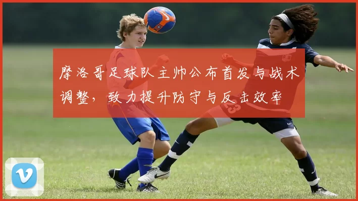 摩洛哥足球队主帅公布首发与战术调整，致力提升防守与反击效率