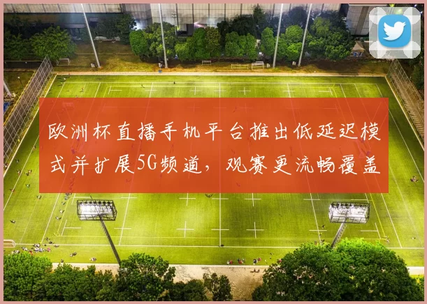 欧洲杯直播手机平台推出低延迟模式并扩展5G频道，观赛更流畅覆盖更多设备
