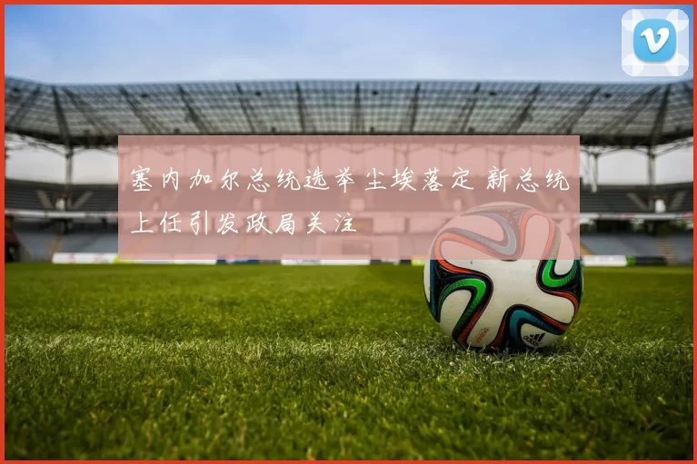 塞内加尔总统选举尘埃落定 新总统上任引发政局关注
