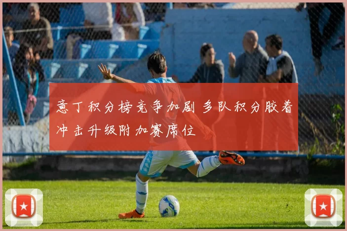 意丁积分榜竞争加剧 多队积分胶着冲击升级附加赛席位