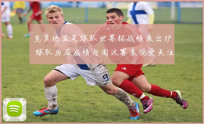 克罗地亚足球队世界杯战绩表出炉 球队历届成绩与淘汰赛表现受关注