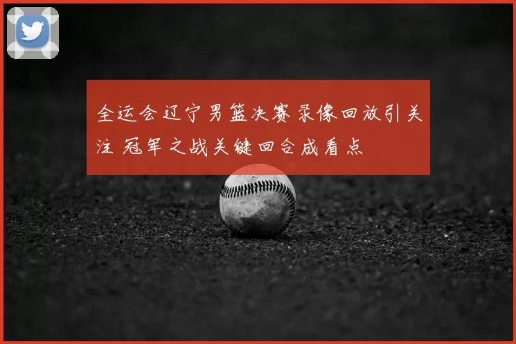 全运会辽宁男篮决赛录像回放引关注 冠军之战关键回合成看点