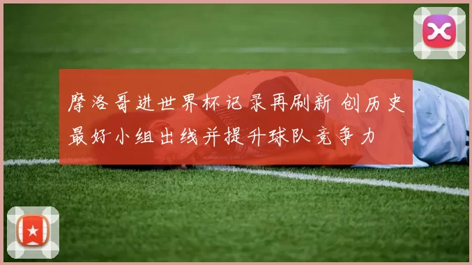 摩洛哥进世界杯记录再刷新 创历史最好小组出线并提升球队竞争力