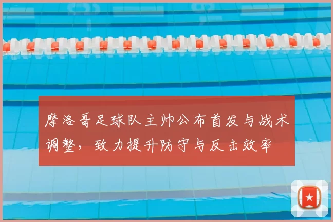 摩洛哥足球队主帅公布首发与战术调整，致力提升防守与反击效率