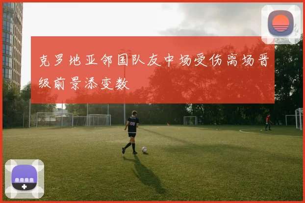 克罗地亚邻国队友中场受伤离场晋级前景添变数