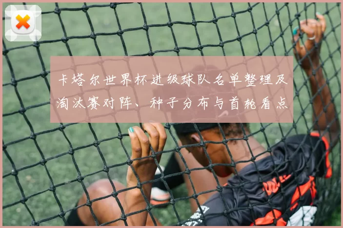 卡塔尔世界杯进级球队名单整理及淘汰赛对阵、种子分布与首轮看点分析