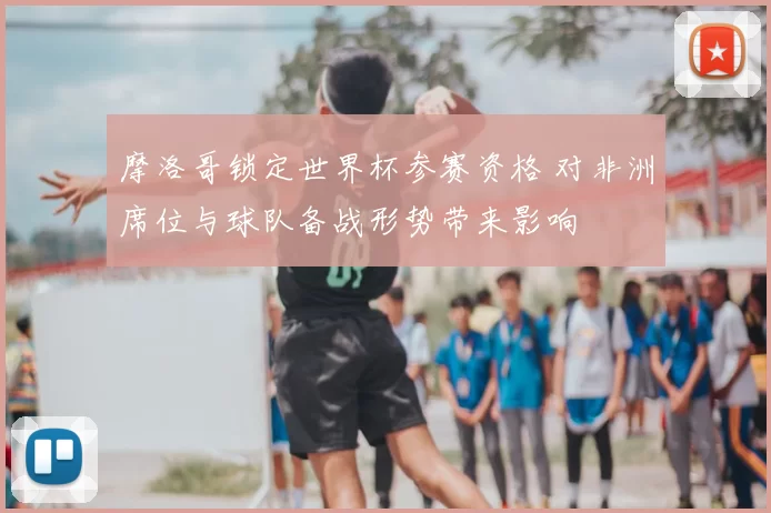 摩洛哥锁定世界杯参赛资格 对非洲席位与球队备战形势带来影响