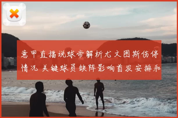 意甲直播说球帝解析尤文图斯伤停情况 关键球员缺阵影响首发安排和争四前景