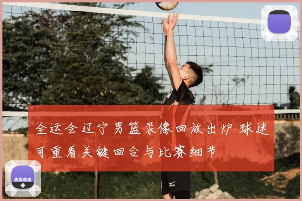 全运会辽宁男篮录像回放出炉 球迷可重看关键回合与比赛细节