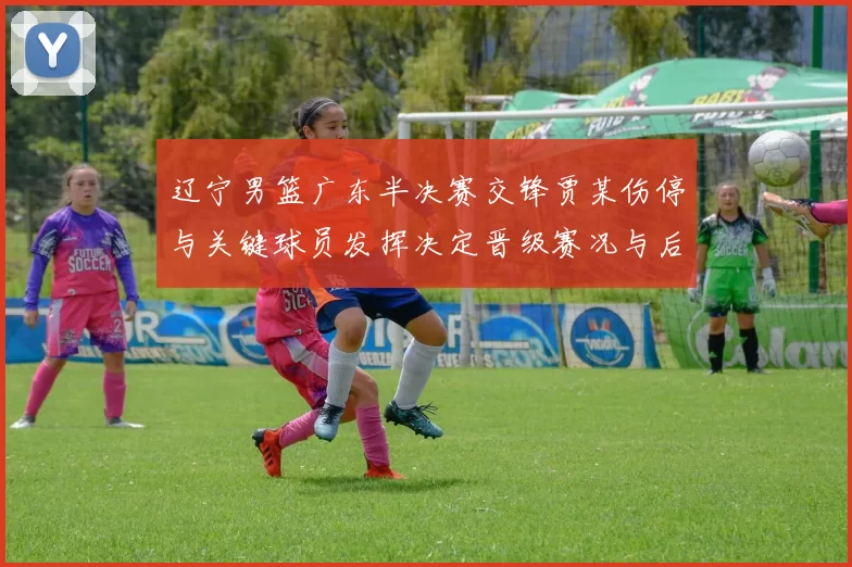 辽宁男篮广东半决赛交锋贾某伤停与关键球员发挥决定晋级赛况与后续影响