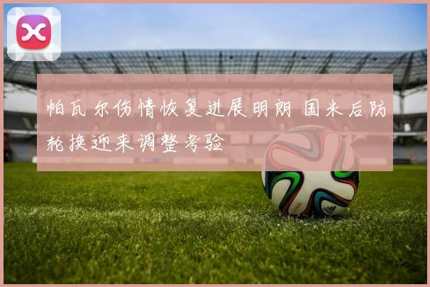 帕瓦尔伤情恢复进展明朗 国米后防轮换迎来调整考验