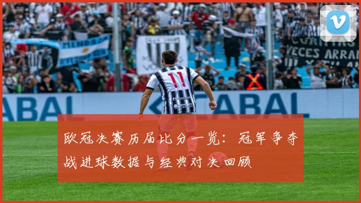 欧冠决赛历届比分一览：冠军争夺战进球数据与经典对决回顾