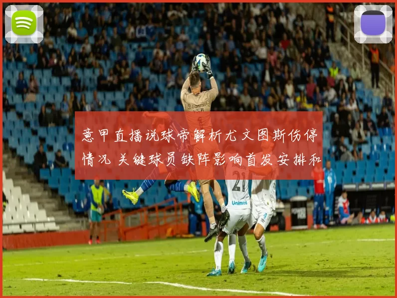 意甲直播说球帝解析尤文图斯伤停情况 关键球员缺阵影响首发安排和争四前景