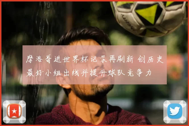 摩洛哥进世界杯记录再刷新 创历史最好小组出线并提升球队竞争力
