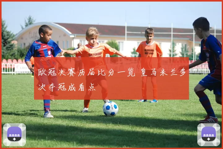 欧冠决赛历届比分一览 皇马米兰多次夺冠成看点