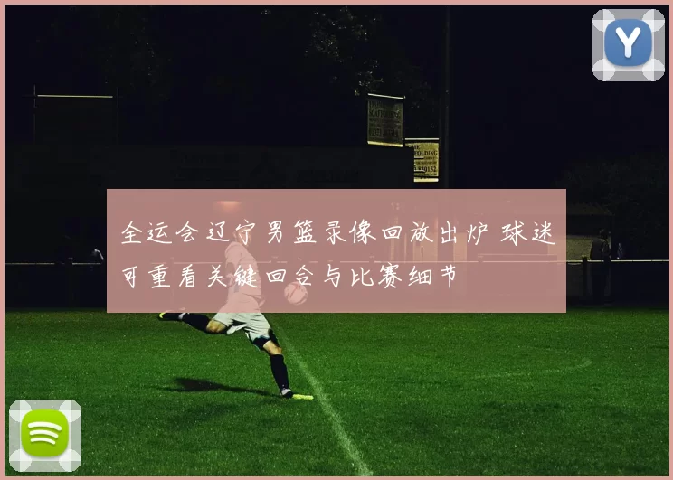 全运会辽宁男篮录像回放出炉 球迷可重看关键回合与比赛细节