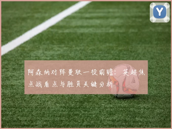 阿森纳对阵曼联一役前瞻：英超焦点战看点与胜负关键分析