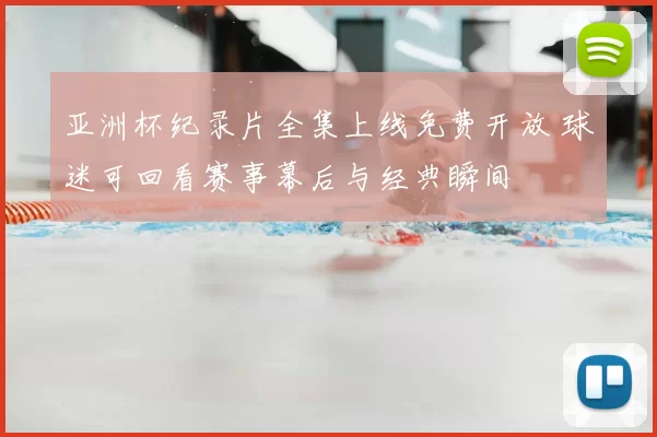 亚洲杯纪录片全集上线免费开放 球迷可回看赛事幕后与经典瞬间