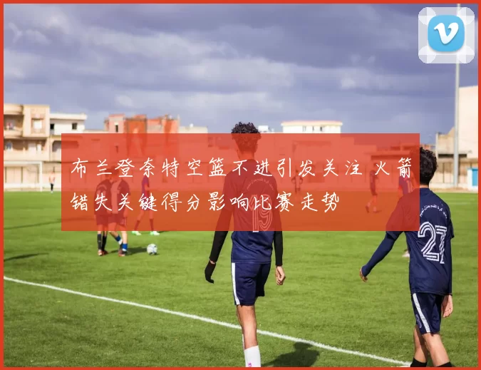 布兰登奈特空篮不进引发关注 火箭错失关键得分影响比赛走势