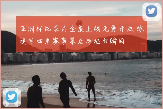 亚洲杯纪录片全集上线免费开放 球迷可回看赛事幕后与经典瞬间