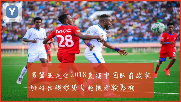 男篮亚运会2018直播中国队首战取胜对出线形势与轮换考验影响