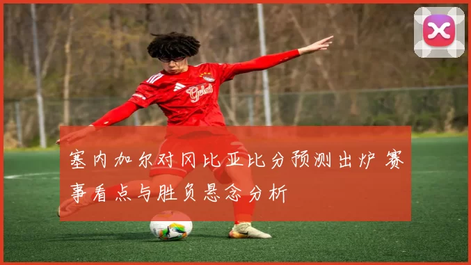 塞内加尔对冈比亚比分预测出炉 赛事看点与胜负悬念分析