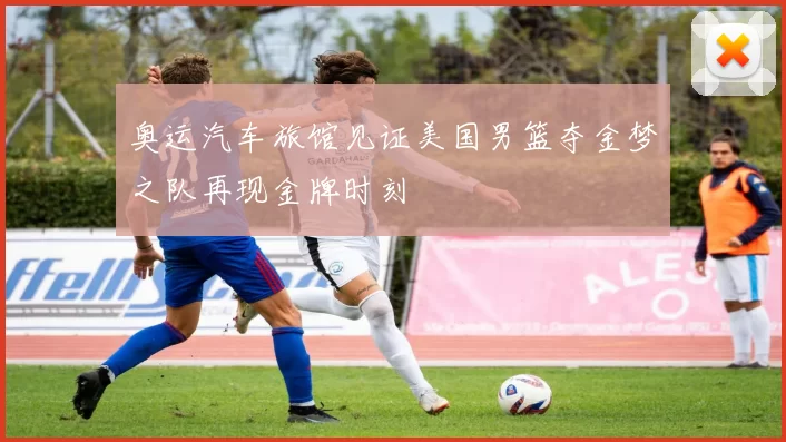 奥运汽车旅馆见证美国男篮夺金梦之队再现金牌时刻