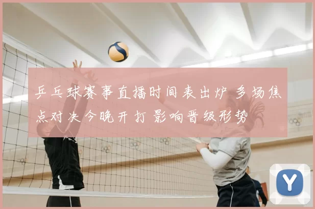 乒乓球赛事直播时间表出炉 多场焦点对决今晚开打 影响晋级形势