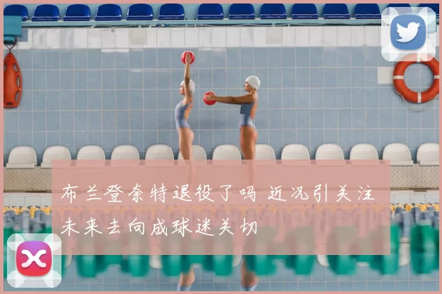 布兰登奈特退役了吗 近况引关注 未来去向成球迷关切