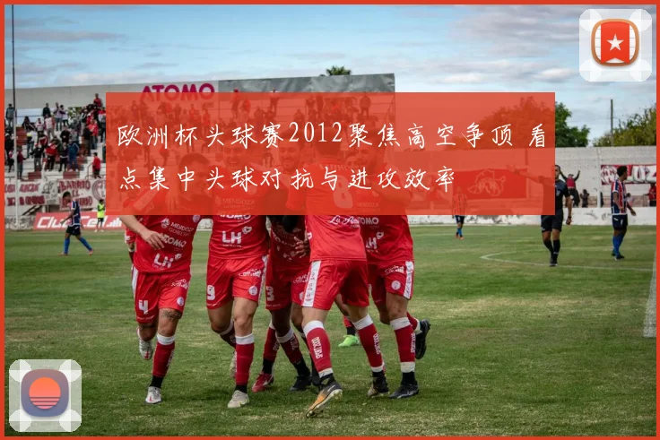 欧洲杯头球赛2012聚焦高空争顶 看点集中头球对抗与进攻效率