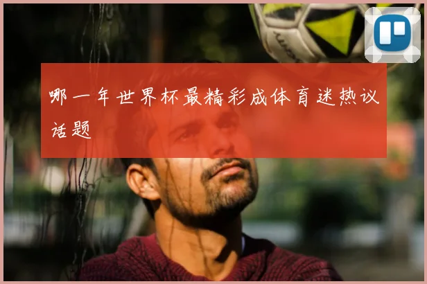 哪一年世界杯最精彩成体育迷热议话题