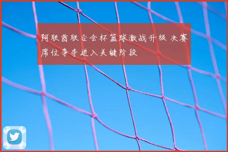 阿联酋联合会杯篮球激战升级 决赛席位争夺进入关键阶段