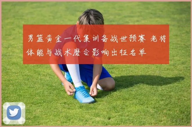 男篮黄金一代集训备战世预赛 老将体能与战术磨合影响出征名单