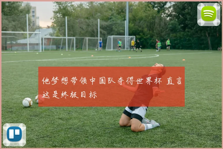 他梦想带领中国队夺得世界杯 直言这是终极目标