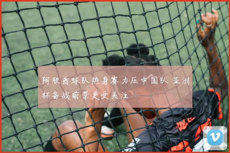 阿联酋球队热身赛力压中国队 亚洲杯备战前景更受关注
