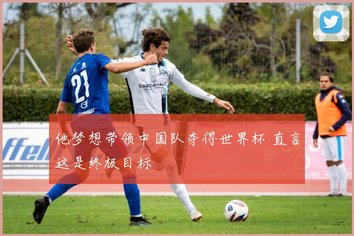 他梦想带领中国队夺得世界杯 直言这是终极目标