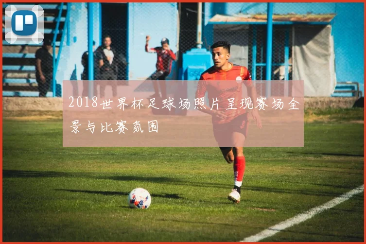 2018世界杯足球场照片呈现赛场全景与比赛氛围