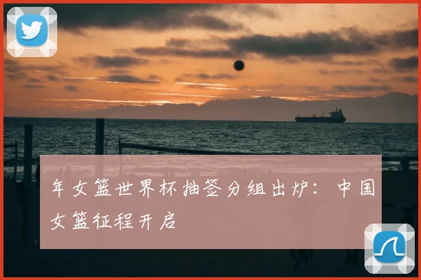 年女篮世界杯抽签分组出炉：中国女篮征程开启