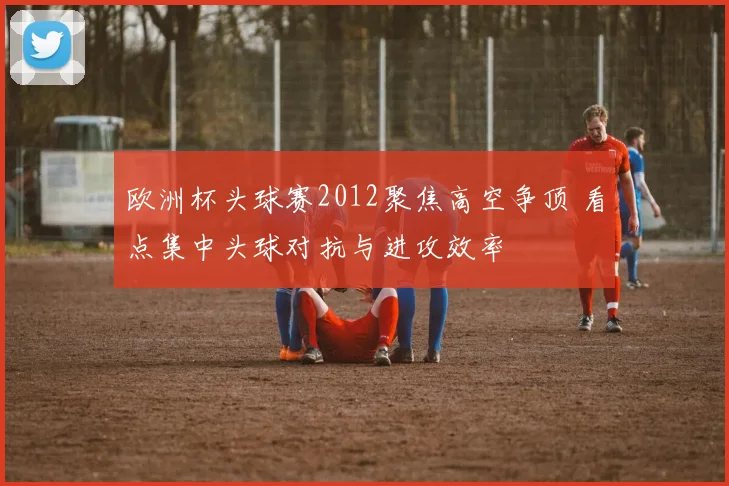 欧洲杯头球赛2012聚焦高空争顶 看点集中头球对抗与进攻效率